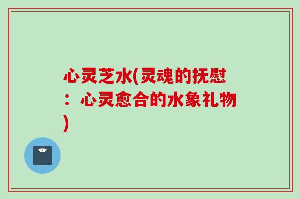 心灵芝水(灵魂的抚慰：心灵愈合的水象礼物)