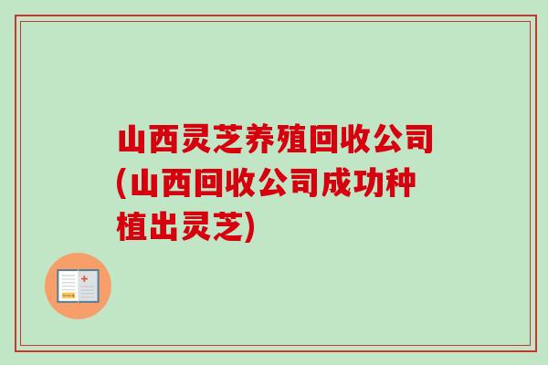 山西灵芝养殖回收公司(山西回收公司成功种植出灵芝)