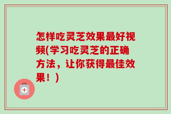 怎样吃灵芝效果最好视频(学习吃灵芝的正确方法，让你获得最佳效果！)