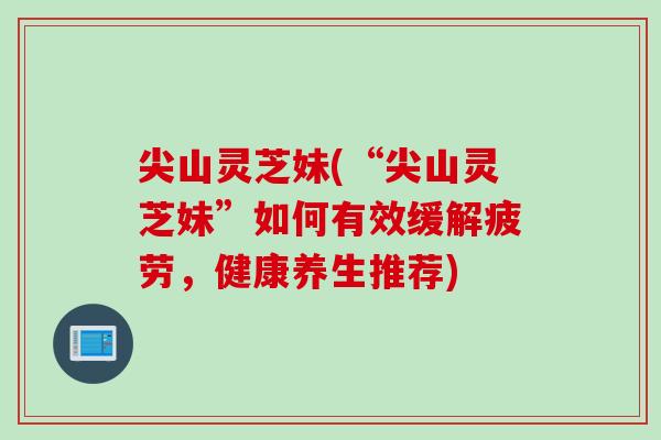 尖山灵芝妹(“尖山灵芝妹”如何有效缓解疲劳，健康养生推荐)