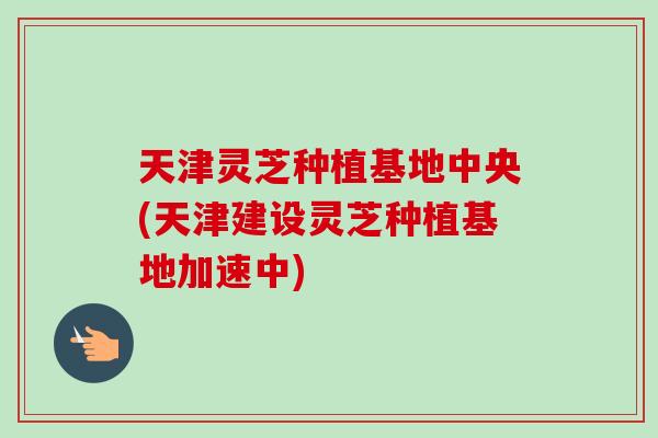 天津灵芝种植基地中央(天津建设灵芝种植基地加速中)