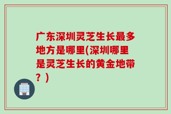 广东深圳灵芝生长多地方是哪里(深圳哪里是灵芝生长的黄金地带?) 广东深圳灵芝生长多地方是哪里(深圳哪里是灵芝生长的黄金地带?)