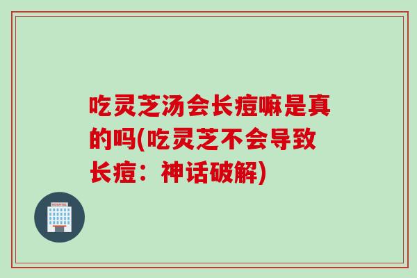 吃灵芝汤会长痘嘛是真的吗(吃灵芝不会导致长痘：神话破解)