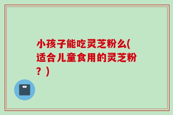 小孩子能吃灵芝粉么(适合儿童食用的灵芝粉？)