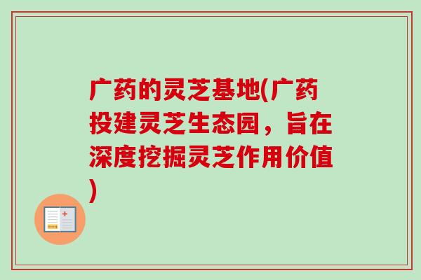广药的灵芝基地(广药投建灵芝生态园，旨在深度挖掘灵芝作用价值)