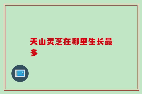 天山灵芝在哪里生长多 天山灵芝在哪里生长多