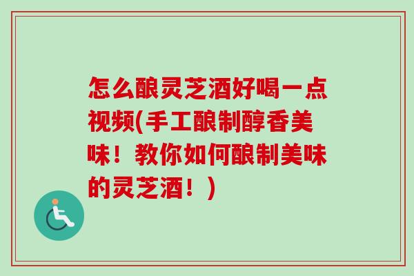 怎么酿灵芝酒好喝一点视频(手工酿制醇香美味！教你如何酿制美味的灵芝酒！)