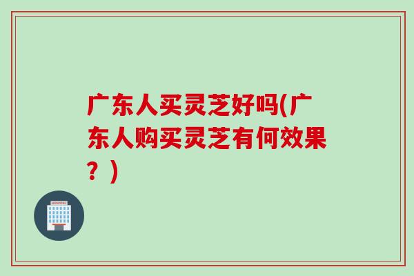 广东人买灵芝好吗(广东人购买灵芝有何效果？)