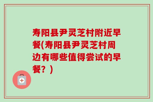 寿阳县尹灵芝村附近早餐(寿阳县尹灵芝村周边有哪些值得尝试的早餐？)