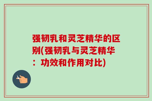 强韧乳和灵芝精华的区别(强韧乳与灵芝精华：功效和作用对比)