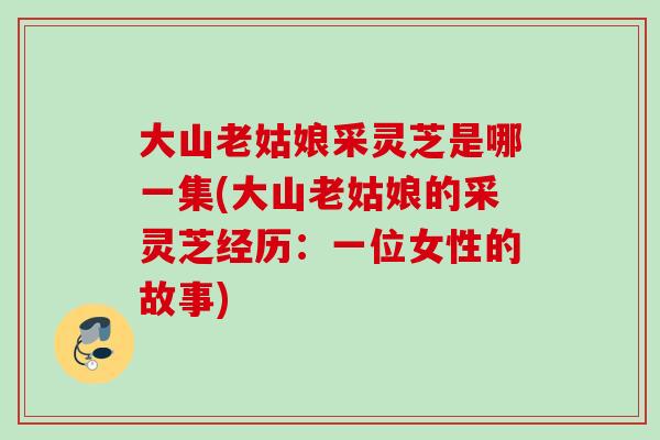 大山老姑娘采灵芝是哪一集(大山老姑娘的采灵芝经历:一位女性的故事) 大山老姑娘采灵芝是哪一集(大山老姑娘的采灵芝经历:一位女性的故事)