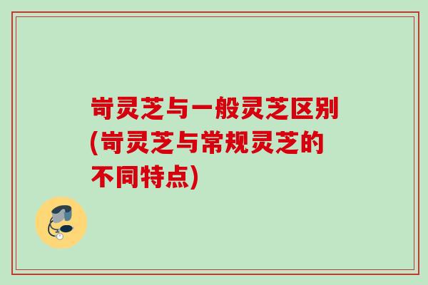 岢灵芝与一般灵芝区别(岢灵芝与常规灵芝的不同特点)