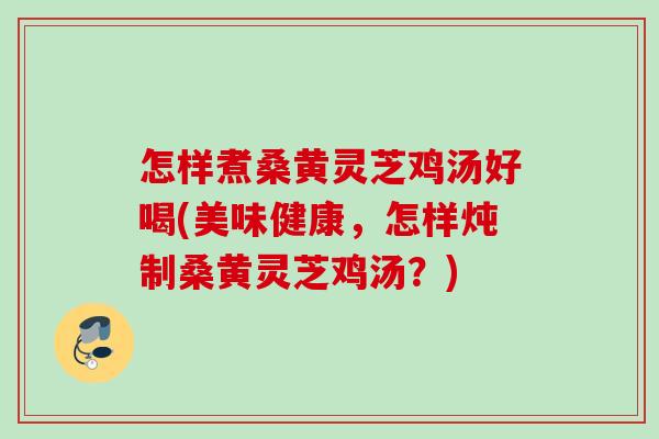 怎样煮桑黄灵芝鸡汤好喝(美味健康，怎样炖制桑黄灵芝鸡汤？)
