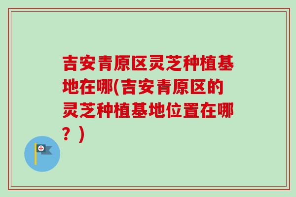 吉安青原区灵芝种植基地在哪(吉安青原区的灵芝种植基地位置在哪？)