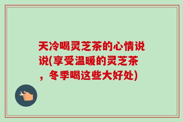 天冷喝灵芝茶的心情说说(享受温暖的灵芝茶，冬季喝这些大好处)