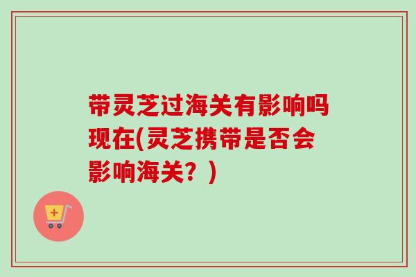 带灵芝过海关有影响吗现在(灵芝携带是否会影响海关？)