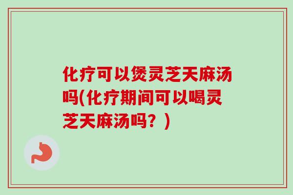 化疗可以煲灵芝天麻汤吗(化疗期间可以喝灵芝天麻汤吗？)
