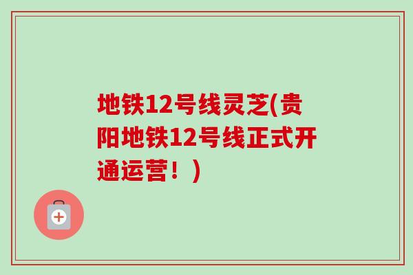 地铁12号线灵芝(贵阳地铁12号线正式开通运营!) 地铁12号线灵芝(贵阳地铁12号线正式开通运营!)