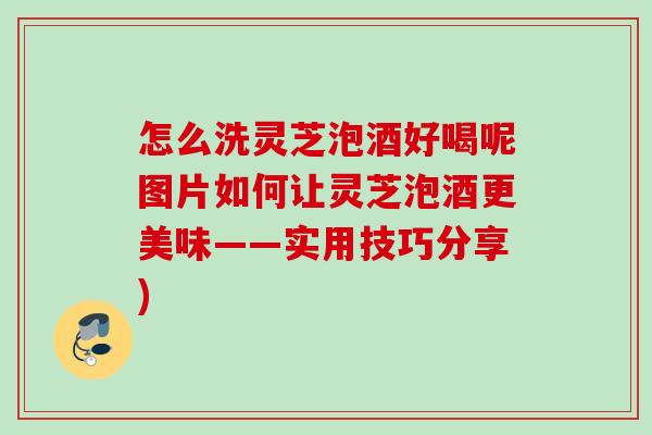 怎么洗灵芝泡酒好喝呢图片如何让灵芝泡酒更美味——实用技巧分享)