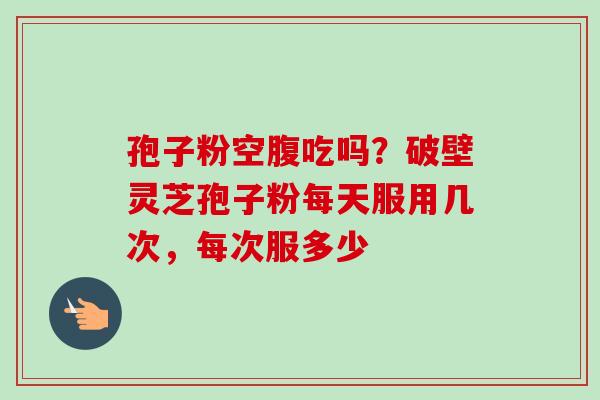 孢子粉空腹吃吗？破壁灵芝孢子粉每天服用几次，每次服多少