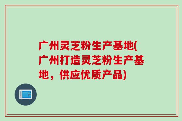 广州灵芝粉生产基地(广州打造灵芝粉生产基地，供应优质产品)