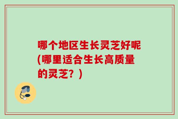 哪个地区生长灵芝好呢(哪里适合生长高质量的灵芝?) 哪个地区生长灵芝好呢(哪里适合生长高质量的灵芝?)