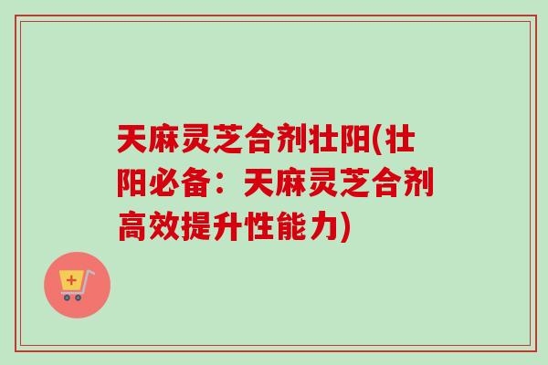 天麻灵芝合剂壮阳(壮阳必备:天麻灵芝合剂高效提升性能力) 天麻灵芝合剂壮阳(壮阳必备:天麻灵芝合剂高效提升性能力)
