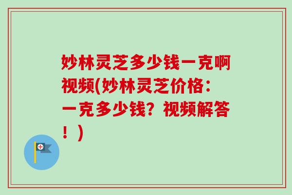 妙林灵芝多少钱一克啊视频(妙林灵芝价格：一克多少钱？视频解答！)