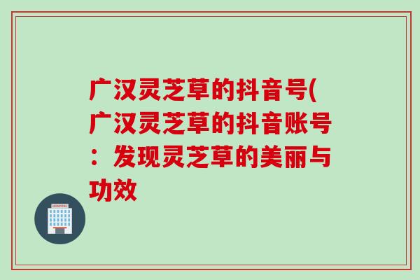 广汉灵芝草的抖音号(广汉灵芝草的抖音账号:发现灵芝草的美丽与功效 广汉灵芝草的抖音号(广汉灵芝草的抖音账号:发现灵芝草的美丽与功效