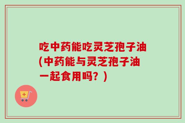吃中药能吃灵芝孢子油(中药能与灵芝孢子油一起食用吗？)