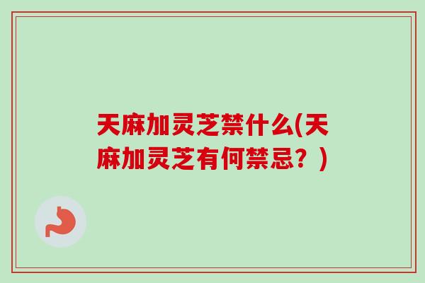天麻加灵芝禁什么(天麻加灵芝有何禁忌？)