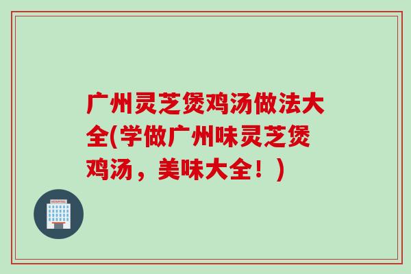 广州灵芝煲鸡汤做法大全(学做广州味灵芝煲鸡汤,美味大全!) 广州灵芝煲鸡汤做法大全(学做广州味灵芝煲鸡汤,美味大全!)