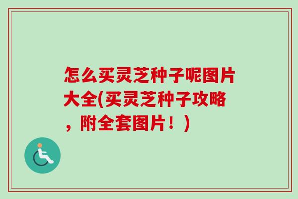 怎么买灵芝种子呢图片大全(买灵芝种子攻略，附全套图片！)