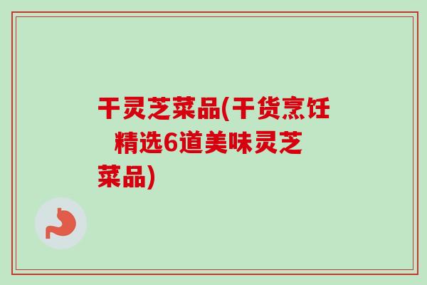 干灵芝菜品(干货烹饪  精选6道美味灵芝菜品)