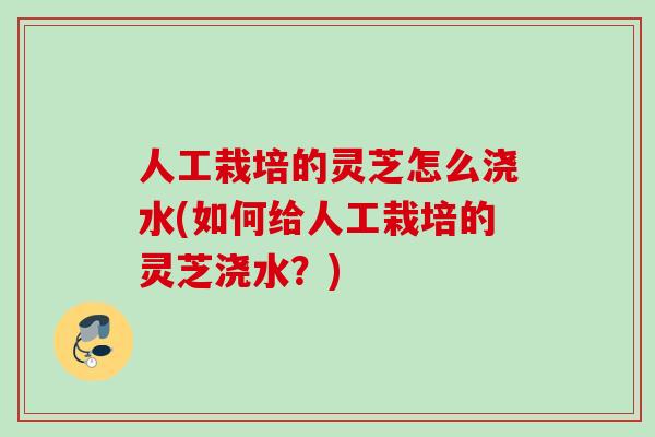 人工栽培的灵芝怎么浇水(如何给人工栽培的灵芝浇水？)