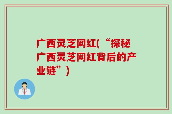 广西灵芝网红(“探秘广西灵芝网红背后的产业链”)