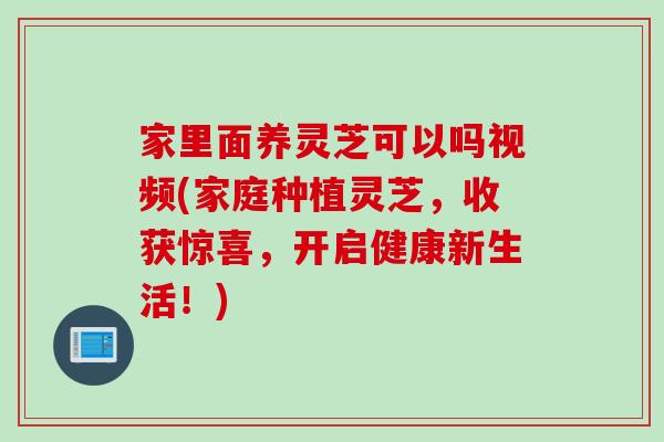 家里面养灵芝可以吗视频(家庭种植灵芝，收获惊喜，开启健康新生活！)