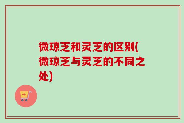 微琼芝和灵芝的区别(微琼芝与灵芝的不同之处)