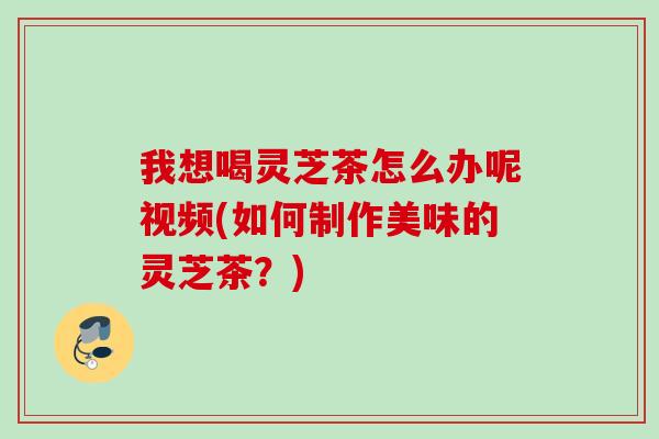 我想喝灵芝茶怎么办呢视频(如何制作美味的灵芝茶？)