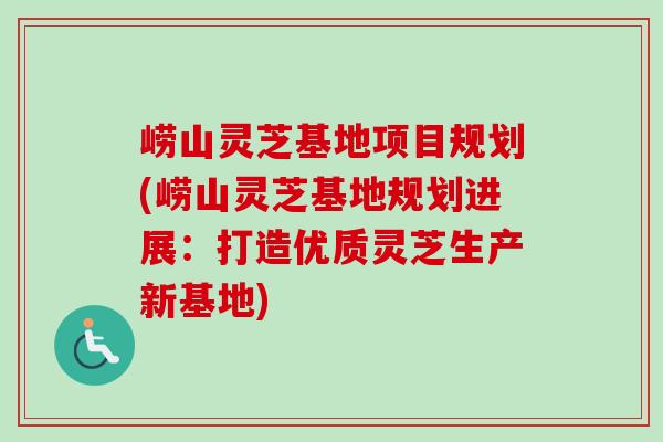 崂山灵芝基地项目规划(崂山灵芝基地规划进展：打造优质灵芝生产新基地)