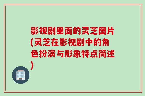 影视剧里面的灵芝图片(灵芝在影视剧中的角色扮演与形象特点简述)