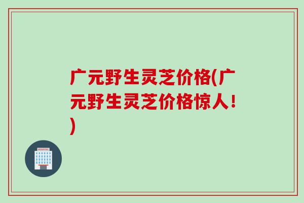 广元野生灵芝价格(广元野生灵芝价格惊人！)