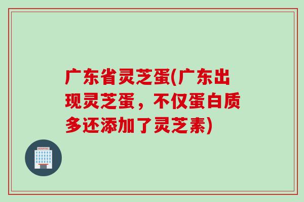 广东省灵芝蛋(广东出现灵芝蛋，不仅蛋白质多还添加了灵芝素)