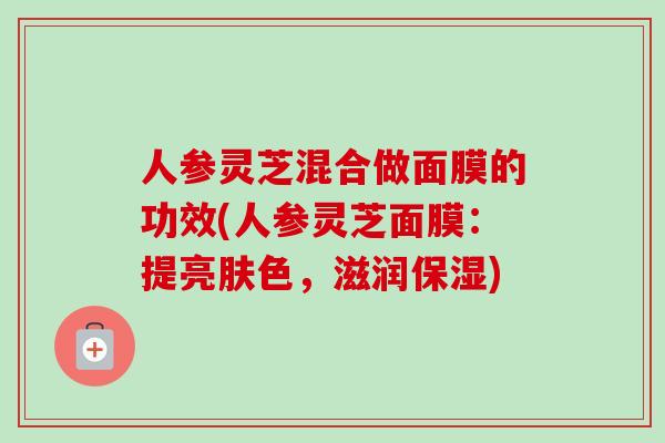 人参灵芝混合做面膜的功效(人参灵芝面膜：提亮肤色，滋润保湿)