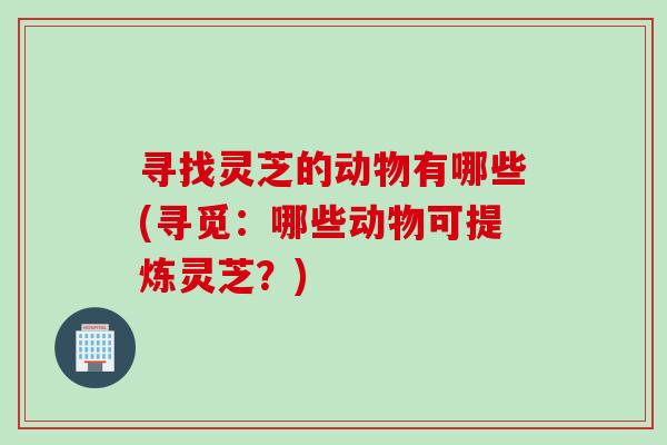 寻找灵芝的动物有哪些(寻觅：哪些动物可提炼灵芝？)