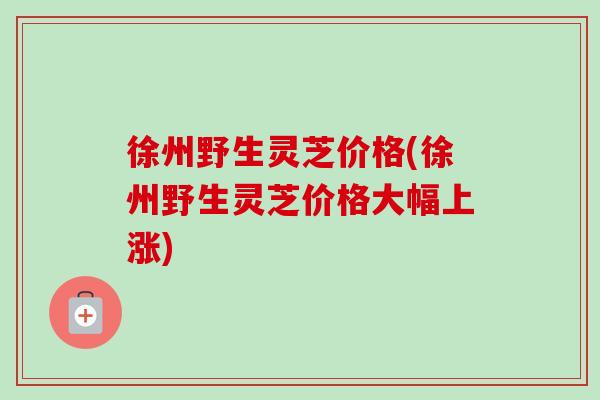 徐州野生灵芝价格(徐州野生灵芝价格大幅上涨)