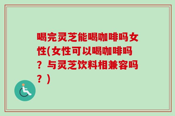喝完灵芝能喝咖啡吗女性(女性可以喝咖啡吗？与灵芝饮料相兼容吗？)