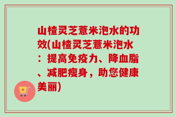 山楂灵芝薏米泡水的功效(山楂灵芝薏米泡水：提高免疫力、降血脂、减肥瘦身，助您健康美丽)