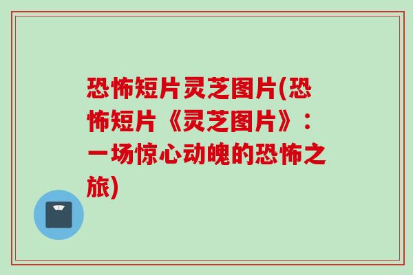 恐怖短片灵芝图片(恐怖短片《灵芝图片》：一场惊心动魄的恐怖之旅)