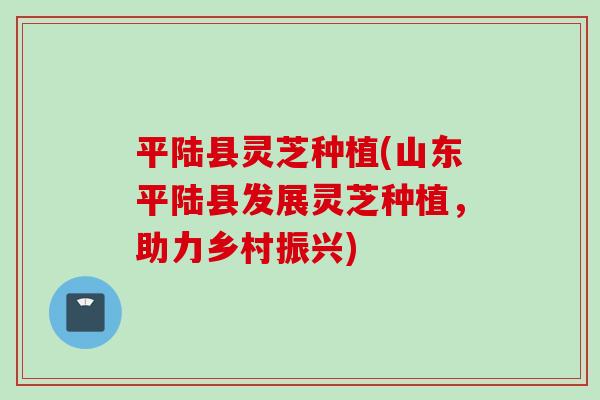 平陆县灵芝种植(山东平陆县发展灵芝种植，助力乡村振兴)